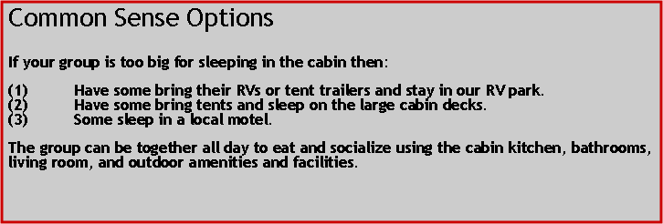 Text Box: Common Sense OptionsIf your group is too big for sleeping in the cabin then:Have some bring their RVs or tent trailers and stay in our RV park.Have some bring tents and sleep on the large cabin decks.Some sleep in a local motel.The group can be together all day to eat and socialize using the cabin kitchen, bathrooms, living room, and outdoor amenities and facilities.  