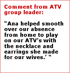 Text Box: Comment from ATV group leader:“Ana helped smooth over our absence from home to play on our ATV's with the necklace and earrings she made for our wives.’ “  Mike Lovett, Vidor Texas 