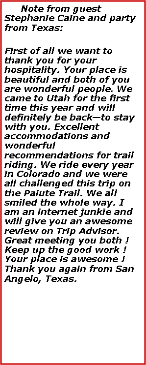 Text Box:    Note from guest Stephanie Caine and party from Texas:First of all we want to thank you for your hospitality. Your place is beautiful and both of you are wonderful people. We came to Utah for the first time this year and will definitely be back—to stay with you. Excellent accommodations and wonderful recommendations for trail riding. We ride every year in Colorado and we were all challenged this trip on the Paiute Trail. We all smiled the whole way. I am an internet junkie and will give you an awesome review on Trip Advisor. Great meeting you both ! Keep up the good work ! Your place is awesome ! Thank you again from San Angelo, Texas.