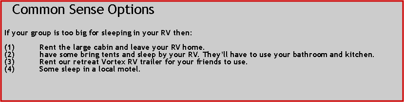 Text Box:   Common Sense OptionsIf your group is too big for sleeping in your RV then:Rent the large cabin and leave your RV home.have some bring tents and sleep by your RV. Theyll have to use your bathroom and kitchen.Rent our retreat Vortex RV trailer for your friends to use.Some sleep in a local motel. 