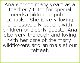 Text Box: Ana worked many years as a teacher / tutor for special needs children in public schools.  She is very loving and especially patient with children or elderly guests. Ana  also very thorough and loving with her care of the many wildflowers and animals at our retreat. 